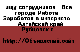 ищу сотрудников - Все города Работа » Заработок в интернете   . Алтайский край,Рубцовск г.